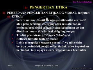 Sesi 1-2. pendahuluan

              a. PENGERTIAN ETIKA
1) PERBEDAAN PENGERTIAN ETIKA DG MORAL, lanjutan:
   a) ETIKA:
      • Secara umum: diartikan sebagai nilai-nilai normatif
        atau pola perilaku seseorang atau sesuatu badan/
        lembaga/organisasi sebagai suatu kelaziman yg dpt
        diterima umum dlm interaksi dg lingkungan
      • Tradisi pemikiran Aristoteles (teleologis)
      • Refleksi filosofis tentang moral
      • Lebih merupakan wacana normatif, yg tdk selalu
        berupa perintah/kewajiban bertindak, atau kepatuhan
        bertindak, tapi upaya mencari bagaimana bertindak



   30/05/12          cree par DR. Ir. Doddy H., DEA               6
 