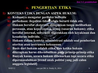 Sesi 1-2. pendahuluan

                a. PENGERTIAN ETIKA
1) KONTEKS ETIKA DENGAN ASPEK HUKUM:
   a) Keduanya mengatur perilaku individu
   b) perbedaan: ilegalitas tidak selalu berarti tidak etis
   c) Hukum bersifat eksternal, ditegakkan tanpa melibatkan
      perasaan, atau kepercayaan orang (sasaran hukum); etika
      bersifat internal, subyektif, digerakkan oleh keyakinan dan
      kesadaran individu.
   d) Hukum dalam konteks administrasi adalah soal pemberian
      otoritas atau instrumen kekuasaan
   e) Basis dari hukum adalah etika, dan ketika hukum
      diterapkan harus dikembalikan pada prinsip-prinsip etika
   f) Banyak kasus, secara hukum dibenarkan tapi secara etika
      dipermasalahkan [trend anak politisi yang jadi calon
      anggota legislatif]
    30/05/12           cree par DR. Ir. Doddy H., DEA               8
 