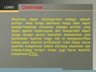 LOGO Overview …
Akuntansi dapat dikategorikan sebagai sebuah
profesi. Akan tetapi akuntansi hanya akan dapat
mempertahankan statusnya sebagai profesi yang
diakui apabila kepercayaan dari masyarakat dapat
dijaga dengan secara konsisten menawarkan jasa
berstandar kualitas tinggi. Hal ini mengisyaratkan
bahwa para akuntan profesional tidak hanya harus
memiliki kompetensi teknis dibidang akuntansi dan
bidang-bidang terkait tetapi juga harus memiliki
kompetensi ETIS .
 