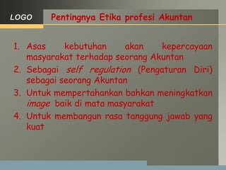 LOGO Pentingnya Etika profesi Akuntan
1. Asas kebutuhan akan kepercayaan
masyarakat terhadap seorang Akuntan
2. Sebagai self regulation (Pengaturan Diri)
sebagai seorang Akuntan
3. Untuk mempertahankan bahkan meningkatkan
image baik di mata masyarakat
4. Untuk membangun rasa tanggung jawab yang
kuat
 