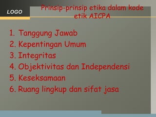 LOGO
Prinsip-prinsip etika dalam kode
etik AICPA
1. Tanggung Jawab
2. Kepentingan Umum
3. Integritas
4. Objektivitas dan Independensi
5. Keseksamaan
6. Ruang lingkup dan sifat jasa
 