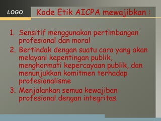 LOGO Kode Etik AICPA mewajibkan :
1. Sensitif menggunakan pertimbangan
profesional dan moral
2. Bertindak dengan suatu cara yang akan
melayani kepentingan publik,
menghormati kepercayaan publik, dan
menunjukkan komitmen terhadap
profesionalisme
3. Menjalankan semua kewajiban
profesional dengan integritas
 