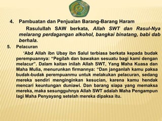 4. Pambuatan dan Penjualan Barang-Barang Haram
Rasulullah SAW berkata, Allah SWT dan Rasul-Nya
melarang perdagangan alkohol, bangkai binatang, babi dab
berhala.
5. Pelacuran
‘Abd Allah ibn Ubay ibn Salul terbiasa berkata kepada budak
perempuannya: “Pegilah dan bawakan sesuatu bagi kami dengan
melacur”. Dalam kaitan inilah Allah SWT, Yang Maha Kuasa dan
Maha Mulia, menurunkan firmannya: “Dan janganlah kamu paksa
budak-budak perempuanmu untuk melakukan pelacuran, sedang
mereka sendiri menginginkan kesucian, karena kamu hendak
mencari keuntungan duniawi. Dan barang siapa yang memaksa
mereka, maka sesungguhnya Allah SWT adalah Maha Pengampun
lagi Maha Penyayang setelah mereka dipaksa itu.
 