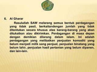 6. Al Gharar
Rasulullah SAW melarang semua bentuk perdagangan
yang tidak pasti, berkaitandengan jumlah yang tidak
ditentukan secara khusus atas barang-barang yang akan
ditukatkan atau dikirimkan. Perdagangan di masa depan
dengan demikian dilarang dalam islam. Ini adalah
perdagangan yang melibatkan penjualan komoditi yang
belum menjadi milik sang penjual, penjualan binatang yang
belum lahir, penjualan hasil pertanian yang belum dipanen,
dan lain-lain.
 