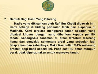 7. Bentuk Bagi Hasil Yang Dilarang
Hadis yang dikisahkan oleh Rafi’ibn Khadij dibawah ini :
Kami bekerja di bidang pertanian lebih dari siapapun di
Madinah. Kami terbiasa menggarap tanah sebagin yang
dibatasi khusus dengan yang diberikan kepada pemilik
tanah. KadangKala tanaman di areal tersebut diserang
hama dan penyakit, sementara areal yang sebagian lagi
tetap aman dan sebaliknya. Maka Rasulullah SAW melarang
praktek bagi hasil seperti ini. Pada saat itu emas ataupun
perak tidak dipergunakan untuk menyewa tanah.
 