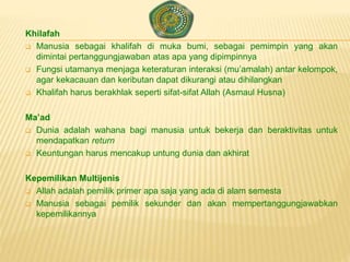 Khilafah
 Manusia sebagai khalifah di muka bumi, sebagai pemimpin yang akan
dimintai pertanggungjawaban atas apa yang dipimpinnya
 Fungsi utamanya menjaga keteraturan interaksi (mu’amalah) antar kelompok,
agar kekacauan dan keributan dapat dikurangi atau dihilangkan
 Khalifah harus berakhlak seperti sifat-sifat Allah (Asmaul Husna)
Ma’ad
 Dunia adalah wahana bagi manusia untuk bekerja dan beraktivitas untuk
mendapatkan return
 Keuntungan harus mencakup untung dunia dan akhirat
Kepemilikan Multijenis
 Allah adalah pemilik primer apa saja yang ada di alam semesta
 Manusia sebagai pemilik sekunder dan akan mempertanggungjawabkan
kepemilikannya
 