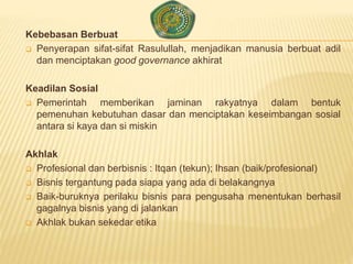 Kebebasan Berbuat
 Penyerapan sifat-sifat Rasulullah, menjadikan manusia berbuat adil
dan menciptakan good governance akhirat
Keadilan Sosial
 Pemerintah memberikan jaminan rakyatnya dalam bentuk
pemenuhan kebutuhan dasar dan menciptakan keseimbangan sosial
antara si kaya dan si miskin
Akhlak
 Profesional dan berbisnis : Itqan (tekun); Ihsan (baik/profesional)
 Bisnis tergantung pada siapa yang ada di belakangnya
 Baik-buruknya perilaku bisnis para pengusaha menentukan berhasil
gagalnya bisnis yang di jalankan
 Akhlak bukan sekedar etika
 