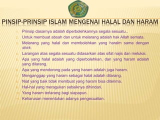 PINSIP-PRINSIP ISLAM MENGENAI HALAL DAN HARAM
1. Prinsip dasarnya adalah diperbolehkannya segala sesuatu..
2. Untuk membuat absah dan untuk melarang adalah hak Allah semata.
3. Melarang yang halal dan membolehkan yang haralm sama dengan
shirk.
4. Larangan atas segala sesuatu didasarkan atas sifat najis dan melukai.
5. Apa yang halal adalah yang diperbolehkan, dan yang haram adalah
yang dilarang.
6. Apa yang mendorong pada yang haram adalah juga haram.
7. Menganggap yang haram sebagai halal adalah dilarang.
8. Niat yang baik tidak membuat yang haram bisa diterima.
9. Hal-hal yang meragukan sebaiknya dihindari.
10. Yang haram terlarang bagi siapapun.
11. Keharusan menentukan adanya pengecualian.
 