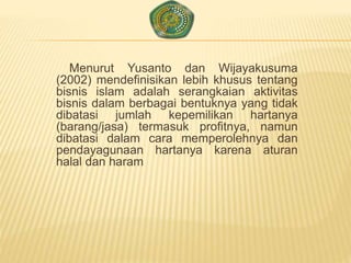 Menurut Yusanto dan Wijayakusuma
(2002) mendefinisikan lebih khusus tentang
bisnis islam adalah serangkaian aktivitas
bisnis dalam berbagai bentuknya yang tidak
dibatasi jumlah kepemilikan hartanya
(barang/jasa) termasuk profitnya, namun
dibatasi dalam cara memperolehnya dan
pendayagunaan hartanya karena aturan
halal dan haram
 