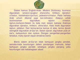 Dalam kamus English-Arab. Modern Dictionary, business
digunakan; ‘amalun-syuglun shana’ahu, hirfatun, tijaratun-
a’malun, maslahatun-sya’nun, jadwalun-a’malun. Pada bahasa
Arab umum dikenal juga kar-mihnatun. Adapun untuk
businessman digunakan; rajulun a’malun,
tajirun,muhamin.Selain itu kata trad, dalam bahasa Arabnya
digunakan tijaratun, hirfatun, shina’atun. Kata trade digunakan
tajirun, jallabun. Dari terma-terma kamus di atas, terma tijarah
seringkali digunakan al-Qur’an. Selain tijarah, digunakan pula al-
bai’u, tadayantum dan isytara. Dengan pengertian-pengertian
tersebut, maka tijarah dapat dimaknai bisnis
Bisnis dalam al-Gur’an tidak bertujuan jangka pendek,
semata-mata keuntungan dalam pandangan manusia, tetapi
bertujuan jangka pendek sekaligus jangka panjang yaitu
keuntungan dan kebahagiaan abadi.
 