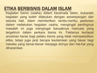 ETIKA BERBISNIS DALAM ISLAM
Kegiatan bisnis (usaha) dalam kacamata Islam, bukanlah
kegiatan yang boleh dilakukan dengan serampangan dan
sesuka hati. Islam memberikan rambu-rambu pedoman
dalam melakukan kegiatan usaha, mengingat pentingnya
masalah ini juga mengingat banyaknya manusia yang
tergelincir dalam perkara bisnis ini. Faktanya terdapat
ancaman keras bagi pelaku bisnis yang tidak mempedulikan
etika, tetapi juga janji berupa keutamaan yang besar bagi
mereka yang benar-benar menjaga dirinya dari hal-hal yang
diharamkan
 
