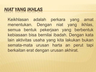 NIAT YANG IKHLAS
Keikhlasan adalah perkara yang amat
menentukan. Dengan niat yang ikhlas,
semua bentuk pekerjaan yang berbentuk
kebiasaan bisa bernilai ibadah. Dengan kata
lain aktivitas usaha yang kita lakukan bukan
semata-mata urusan harta an perut tapi
berkaitan erat dengan urusan akhirat.
 