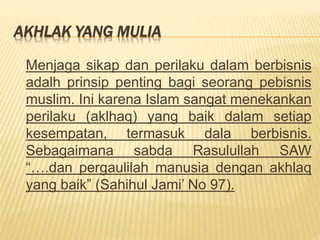 AKHLAK YANG MULIA
Menjaga sikap dan perilaku dalam berbisnis
adalh prinsip penting bagi seorang pebisnis
muslim. Ini karena Islam sangat menekankan
perilaku (aklhaq) yang baik dalam setiap
kesempatan, termasuk dala berbisnis.
Sebagaimana sabda Rasulullah SAW
“….dan pergaulilah manusia dengan akhlaq
yang baik” (Sahihul Jami’ No 97).
 