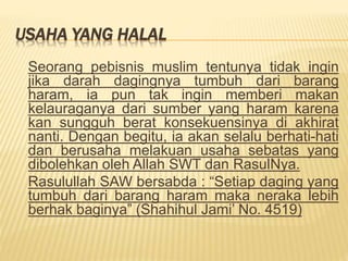 USAHA YANG HALAL
Seorang pebisnis muslim tentunya tidak ingin
jika darah dagingnya tumbuh dari barang
haram, ia pun tak ingin memberi makan
kelauraganya dari sumber yang haram karena
kan sungguh berat konsekuensinya di akhirat
nanti. Dengan begitu, ia akan selalu berhati-hati
dan berusaha melakuan usaha sebatas yang
dibolehkan oleh Allah SWT dan RasulNya.
Rasulullah SAW bersabda : “Setiap daging yang
tumbuh dari barang haram maka neraka lebih
berhak baginya” (Shahihul Jami’ No. 4519)
 