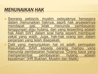 MENUNAIKAN HAK
 Seorang pebisnis muslim selayaknya bersegera
dalam menunaikan haknya, seprti hak aryawannya
mendapat gaji, tidak menunda pembayaran
tanggungan atau hutang, dan yang terpenting adalah
hak Allah SWT dalam soal harta seperti membayar
zakat yang wajib. Juga, hak-hak orang lain dalam
perjanjian yang telah disepakati.
 Dalil yang menunjukkan hal ini adalh peringatan
Rasulullah SAW kepada oarang mampu yang
menunda pembayaran hutangnya “Orang kaya yang
memperlambat pembayaran hutang adalah
kezaliman” (HR Bukhari, Muslim dan Malik)
 