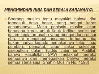 MENGHINDARI RIBA DAN SEGALA SARANANYA
 Soerang muslim tentu meyakini bahwa riba
termasuk dosa besar, yang sangat keras
ancamannya. Maka pebisnis muslim akan
berusaha keras untuk tidak terlibat sedikitpun
dalam kegiatan usaha yang mengandung unsur
riba. Ini mengingat ancaman terhadap riba
bukan hanya kepada pemakannya tetapi juga
pemberi, pencatat, atau saksi sekalipun
disebutkan dalam hadits Jabir bin Abdillah
bahwa Rasulullah SAW melaknat mereka
semuanya dan menegaskan bahwa mereka
semua sama saja (Shahih Muslim No. 1598)
 