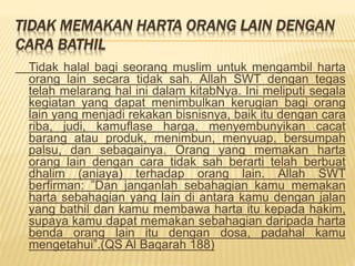 TIDAK MEMAKAN HARTA ORANG LAIN DENGAN
CARA BATHIL
Tidak halal bagi seorang muslim untuk mengambil harta
orang lain secara tidak sah. Allah SWT dengan tegas
telah melarang hal ini dalam kitabNya. Ini meliputi segala
kegiatan yang dapat menimbulkan kerugian bagi orang
lain yang menjadi rekakan bisnisnya, baik itu dengan cara
riba, judi, kamuflase harga, menyembunyikan cacat
barang atau produk, menimbun, menyuap, bersumpah
palsu, dan sebagainya. Orang yang memakan harta
orang lain dengan cara tidak sah berarti telah berbuat
dhalim (aniaya) terhadap orang lain. Allah SWT
berfirman: ”Dan janganlah sebahagian kamu memakan
harta sebahagian yang lain di antara kamu dengan jalan
yang bathil dan kamu membawa harta itu kepada hakim,
supaya kamu dapat memakan sebahagian daripada harta
benda orang lain itu dengan dosa, padahal kamu
mengetahui”.(QS Al Baqarah 188)
 