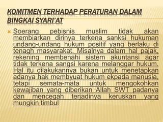KOMITMEN TERHADAP PERATURAN DALAM
BINGKAI SYARI’AT
 Soerang pebisnis muslim tidak akan
membiarkan dirinya terkena sanksi hukuman
undang-undang hukum positif yang berlaku di
tenagh masyarakat. Misalnya dalam hal pajak,
rekening membenahi sistem akuntansi agar
tidak terkena sangsi karena melanggar hukum.
Hal itu dilakukannya bukan untuk menetapkan
adanya hak membyuat hukum ekpada manusia,
tetapi semata-mata untuk mengokohkan
kewajiban yang diberikan Allah SWT padanya
dan mencegah terjadinya keruskan yang
mungkin timbul
 
