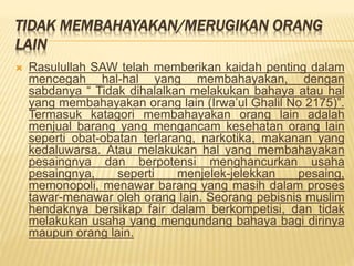 TIDAK MEMBAHAYAKAN/MERUGIKAN ORANG
LAIN
 Rasulullah SAW telah memberikan kaidah penting dalam
mencegah hal-hal yang membahayakan, dengan
sabdanya “ Tidak dihalalkan melakukan bahaya atau hal
yang membahayakan orang lain (Irwa’ul Ghalil No 2175)”.
Termasuk katagori membahayakan orang lain adalah
menjual barang yang mengancam kesehatan orang lain
seperti obat-obatan terlarang, narkotika, makanan yang
kedaluwarsa. Atau melakukan hal yang membahayakan
pesaingnya dan berpotensi menghancurkan usaha
pesaingnya, seperti menjelek-jelekkan pesaing,
memonopoli, menawar barang yang masih dalam proses
tawar-menawar oleh orang lain. Seorang pebisnis muslim
hendaknya bersikap fair dalam berkompetisi, dan tidak
melakukan usaha yang mengundang bahaya bagi dirinya
maupun orang lain.
 