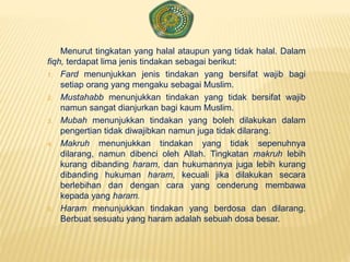 Menurut tingkatan yang halal ataupun yang tidak halal. Dalam
fiqh, terdapat lima jenis tindakan sebagai berikut:
1. Fard menunjukkan jenis tindakan yang bersifat wajib bagi
setiap orang yang mengaku sebagai Muslim.
2. Mustahabb menunjukkan tindakan yang tidak bersifat wajib
namun sangat dianjurkan bagi kaum Muslim.
3. Mubah menunjukkan tindakan yang boleh dilakukan dalam
pengertian tidak diwajibkan namun juga tidak dilarang.
4. Makruh menunjukkan tindakan yang tidak sepenuhnya
dilarang, namun dibenci oleh Allah. Tingkatan makruh lebih
kurang dibanding haram, dan hukumannya juga lebih kurang
dibanding hukuman haram, kecuali jika dilakukan secara
berlebihan dan dengan cara yang cenderung membawa
kepada yang haram.
5. Haram menunjukkan tindakan yang berdosa dan dilarang.
Berbuat sesuatu yang haram adalah sebuah dosa besar.
 