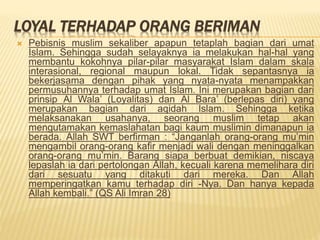 LOYAL TERHADAP ORANG BERIMAN
 Pebisnis muslim sekaliber apapun tetaplah bagian dari umat
Islam. Sehingga sudah selayaknya ia melakukan hal-hal yang
membantu kokohnya pilar-pilar masyarakat Islam dalam skala
interasional, regional maupun lokal. Tidak sepantasnya ia
bekerjasama dengan pihak yang nyata-nyata menampakkan
permusuhannya terhadap umat Islam. Ini merupakan bagian dari
prinsip Al Wala’ (Loyalitas) dan Al Bara’ (berlepas diri) yang
merupakan bagian dari aqidah Islam. Sehingga ketika
melaksanakan usahanya, seorang muslim tetap akan
mengutamakan kemaslahatan bagi kaum muslimin dimanapun ia
berada. Allah SWT berfirman : “Janganlah orang-orang mu’min
mengambil orang-orang kafir menjadi wali dengan meninggalkan
orang-orang mu’min. Barang siapa berbuat demikian, niscaya
lepaslah ia dari pertolongan Allah, kecuali karena memelihara diri
dari sesuatu yang ditakuti dari mereka. Dan Allah
memperingatkan kamu terhadap diri -Nya. Dan hanya kepada
Allah kembali.” (QS Ali Imran 28)
 