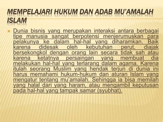 MEMPELAJARI HUKUM DAN ADAB MU’AMALAH
ISLAM
 Dunia bisnis yang merupakan interaksi antara berbagai
tipe manusia sangat berpotensi menjerumuskan para
pelakunya ke dalam hal-hal yang diharamkan. Baik
karena didesak oleh kebutuhan perut, diajak
bersekongkol dengan orang lain secara tidak sah atau
karena ketatnya persaingan yang membuat dia
melakukan hal-hal yang terlarang dalam agama. Karena
itulah seorang Muslim yang hendak terjun di dunia ini
harus memahami hukum-hukum dan aturan Islam yang
mengatur tentang mu’amalah. Sehingga ia bisa memilah
yang halal dari yang haram, atau mengambil keputusan
pada hal-hal yang tampak samar (syubhat).
 