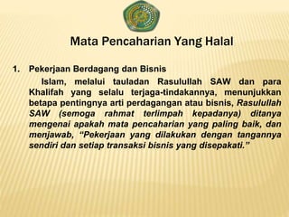 Mata Pencaharian Yang Halal
1. Pekerjaan Berdagang dan Bisnis
Islam, melalui tauladan Rasulullah SAW dan para
Khalifah yang selalu terjaga-tindakannya, menunjukkan
betapa pentingnya arti perdagangan atau bisnis, Rasulullah
SAW (semoga rahmat terlimpah kepadanya) ditanya
mengenai apakah mata pencaharian yang paling baik, dan
menjawab, “Pekerjaan yang dilakukan dengan tangannya
sendiri dan setiap transaksi bisnis yang disepakati.”
 