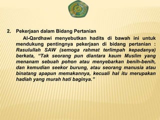 2. Pekerjaan dalam Bidang Pertanian
Al-Qardhawi menyebutkan hadits di bawah ini untuk
mendukung pentingnya pekerjaan di bidang pertanian :
Rasulullah SAW (semoga rahmat terlimpah kepadanya)
berkata, “Tak seorang pun diantara kaum Muslim yang
menanam sebuah pohon atau menyebarkan benih-benih,
dan kemudian seekor burung, atau seorang manusia atau
binatang apapun memakannya, kecuali hal itu merupakan
hadiah yang murah hati baginya.”
 