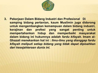 3. Pekerjaan Dalam Bidang Industri dan Profesional Di
samping bidang pertanian, kaum Muslimin juga didorong
untuk mengembangkan kemampuan dalam bidang industri,
kerajinan dan profesi yang sangat penting untuk
mempertahankan hidup dan memperbaiki masyarakat
dalam bidang ini hukumnya adalah fardu kifayah. Imam al-
Ghazali menekankan hal ini : Ilmu-ilmu yang dianggap fardu
kifayah meliputi setiap bidang yang tidak dapat dipisahkan
dari kesejahteraan dunia ini.
 