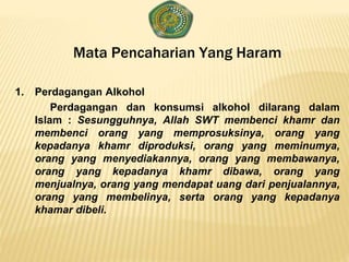 Mata Pencaharian Yang Haram
1. Perdagangan Alkohol
Perdagangan dan konsumsi alkohol dilarang dalam
Islam : Sesungguhnya, Allah SWT membenci khamr dan
membenci orang yang memprosuksinya, orang yang
kepadanya khamr diproduksi, orang yang meminumya,
orang yang menyediakannya, orang yang membawanya,
orang yang kepadanya khamr dibawa, orang yang
menjualnya, orang yang mendapat uang dari penjualannya,
orang yang membelinya, serta orang yang kepadanya
khamar dibeli.
 