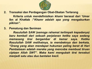 2. Transaksi dan Perdagangan Obat-Obatan Terlarang
Kriteria untuk mendefinisikan khamr berasal dari ‘Umar
ibn al Khattab :”Khamr adalah apa yang mengaburkan
pikiran”.
3. Pematung dan Seniman
Rasulullah SAW (semoga rahamat terlimpah kepadanya)
baru kembali dari sebuah perjalanan ketika saya sedang
memasang tirai bergambar di kamar saya. Ketika
Rasulullah SAW melihatnya, ia merobeknya dan berkata,
“Orang yang akan mendapat hukuman paling berat di Hari
Pembalasan adalah mereka yang mencoba membuat tiruan
ciptaan Allah SWT”. Maka kami mengubah tirai tersebut
menjadi satu atau dua bantalan kecil.
 