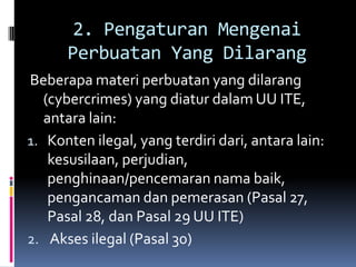 2. Pengaturan Mengenai
      Perbuatan Yang Dilarang
Beberapa materi perbuatan yang dilarang
   (cybercrimes) yang diatur dalam UU ITE,
   antara lain:
1. Konten ilegal, yang terdiri dari, antara lain:
    kesusilaan, perjudian,
    penghinaan/pencemaran nama baik,
    pengancaman dan pemerasan (Pasal 27,
    Pasal 28, dan Pasal 29 UU ITE)
2. Akses ilegal (Pasal 30)
 