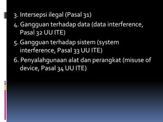 3. Intersepsi ilegal (Pasal 31)
4. Gangguan terhadap data (data interference,
   Pasal 32 UU ITE)
5. Gangguan terhadap sistem (system
   interference, Pasal 33 UU ITE)
6. Penyalahgunaan alat dan perangkat (misuse of
   device, Pasal 34 UU ITE)
 