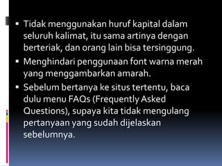  Tidak menggunakan huruf kapital dalam
  seluruh kalimat, itu sama artinya dengan
  berteriak, dan orang lain bisa tersinggung.
 Menghindari penggunaan font warna merah
  yang menggambarkan amarah.
 Sebelum bertanya ke situs tertentu, baca
  dulu menu FAQs (Frequently Asked
  Questions), supaya kita tidak mengulang
  pertanyaan yang sudah dijelaskan
  sebelumnya.
 