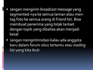  Jangan mengirim broadcast message yang
  segmented-nya ke semua teman atau men-
  tag foto ke semua orang di friend list. Bisa
  membuat penerima yang tidak terkait
  dengan topik yang dibahas akan menjadi
  kesal
 Jangan mengintimidasi kalau ada anggota
  baru dalam forum situs tertentu atau mailing
  list yang kita ikuti
 