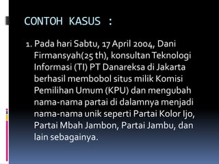 CONTOH KASUS :
1. Pada hari Sabtu, 17 April 2004, Dani
  Firmansyah(25 th), konsultan Teknologi
  Informasi (TI) PT Danareksa di Jakarta
  berhasil membobol situs milik Komisi
  Pemilihan Umum (KPU) dan mengubah
  nama-nama partai di dalamnya menjadi
  nama-nama unik seperti Partai Kolor Ijo,
  Partai Mbah Jambon, Partai Jambu, dan
  lain sebagainya.
 