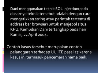 Dani menggunakan teknik SQL Injection(pada
 dasarnya teknik tersebut adalah dengan cara
 mengetikkan string atau perintah tertentu di
 address bar browser) untuk menjebol situs
 KPU. Kemudian Dani tertangkap pada hari
 Kamis, 22 April 2004.

Contoh kasus tersebut merupakan contoh
 pelanggaran terhadap UU ITE pasal 27 karena
 kasus ini termasuk pencemaran nama baik.
 