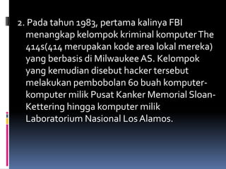 2. Pada tahun 1983, pertama kalinya FBI
  menangkap kelompok kriminal komputer The
  414s(414 merupakan kode area lokal mereka)
  yang berbasis di Milwaukee AS. Kelompok
  yang kemudian disebut hacker tersebut
  melakukan pembobolan 60 buah komputer-
  komputer milik Pusat Kanker Memorial Sloan-
  Kettering hingga komputer milik
  Laboratorium Nasional Los Alamos.
 