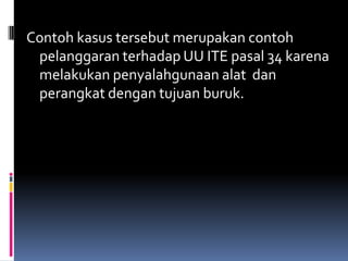 Contoh kasus tersebut merupakan contoh
 pelanggaran terhadap UU ITE pasal 34 karena
 melakukan penyalahgunaan alat dan
 perangkat dengan tujuan buruk.
 
