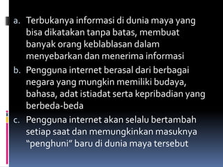 a. Terbukanya informasi di dunia maya yang
   bisa dikatakan tanpa batas, membuat
   banyak orang keblablasan dalam
   menyebarkan dan menerima informasi
b. Pengguna internet berasal dari berbagai
   negara yang mungkin memiliki budaya,
   bahasa, adat istiadat serta kepribadian yang
   berbeda-beda
c. Pengguna internet akan selalu bertambah
   setiap saat dan memungkinkan masuknya
   “penghuni” baru di dunia maya tersebut
 