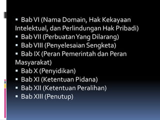  Bab VI (Nama Domain, Hak Kekayaan
Intelektual, dan Perlindungan Hak Pribadi)
 Bab VII (PerbuatanYang Dilarang)
 Bab VIII (Penyelesaian Sengketa)
 Bab IX (Peran Pemerintah dan Peran
Masyarakat)
 Bab X (Penyidikan)
 Bab XI (Ketentuan Pidana)
 Bab XII (Ketentuan Peralihan)
 Bab XIII (Penutup)
 