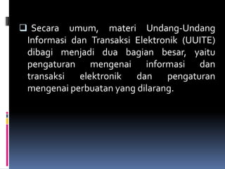 Secara   umum, materi Undang-Undang
 Informasi dan Transaksi Elektronik (UUITE)
 dibagi menjadi dua bagian besar, yaitu
 pengaturan mengenai informasi dan
 transaksi   elektronik  dan    pengaturan
 mengenai perbuatan yang dilarang.
 