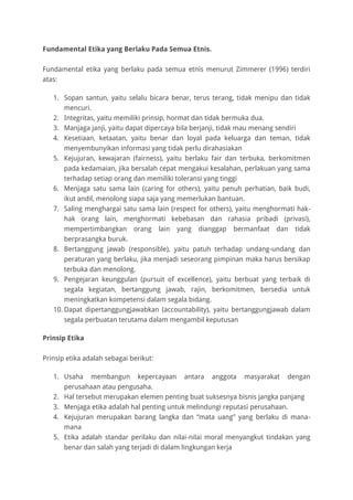 Fundamental Etika yang Berlaku Pada Semua Etnis.
Fundamental etika yang berlaku pada semua etnis menurut Zimmerer (1996) terdiri
atas:
1. Sopan santun, yaitu selalu bicara benar, terus terang, tidak menipu dan tidak
mencuri.
2. Integritas, yaitu memiliki prinsip, hormat dan tidak bermuka dua.
3. Manjaga janji, yaitu dapat dipercaya bila berjanji, tidak mau menang sendiri
4. Kesetiaan, ketaatan, yaitu benar dan loyal pada keluarga dan teman, tidak
menyembunyikan informasi yang tidak perlu dirahasiakan
5. Kejujuran, kewajaran (fairness), yaitu berlaku fair dan terbuka, berkomitmen
pada kedamaian, jika bersalah cepat mengakui kesalahan, perlakuan yang sama
terhadap setiap orang dan memiliki toleransi yang tinggi
6. Menjaga satu sama lain (caring for others), yaitu penuh perhatian, baik budi,
ikut andil, menolong siapa saja yang memerlukan bantuan.
7. Saling menghargai satu sama lain (respect for others), yaitu menghormati hak-
hak orang lain, menghormati kebebasan dan rahasia pribadi (privasi),
mempertimbangkan orang lain yang dianggap bermanfaat dan tidak
berprasangka buruk.
8. Bertanggung jawab (responsible), yaitu patuh terhadap undang-undang dan
peraturan yang berlaku, jika menjadi seseorang pimpinan maka harus bersikap
terbuka dan menolong.
9. Pengejaran keunggulan (pursuit of excellence), yaitu berbuat yang terbaik di
segala kegiatan, bertanggung jawab, rajin, berkomitmen, bersedia untuk
meningkatkan kompetensi dalam segala bidang.
10. Dapat dipertanggungjawabkan (accountability), yaitu bertanggungjawab dalam
segala perbuatan terutama dalam mengambil keputusan
Prinsip Etika
Prinsip etika adalah sebagai berikut:
1. Usaha membangun kepercayaan antara anggota masyarakat dengan
perusahaan atau pengusaha.
2. Hal tersebut merupakan elemen penting buat suksesnya bisnis jangka panjang
3. Menjaga etika adalah hal penting untuk melindungi reputasi perusahaan.
4. Kejujuran merupakan barang langka dan “mata uang” yang berlaku di mana-
mana
5. Etika adalah standar perilaku dan nilai-nilai moral menyangkut tindakan yang
benar dan salah yang terjadi di dalam lingkungan kerja
 