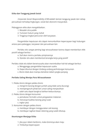 Etika dan Tanggung Jawab Sosial
Corporate Social Responsibility (CSR) adalah bentuk tanggung jawab dari setiap
perusahaan terhadap lingkungan, sosial dan ekonomi masyarakat.
Pelanggaran etika akan mengakibatkan:
1. Masalah citra publik
2. Tuntutan hukum yang mahal
3. Tingginya tingkat pencurian oleh karyawan.
Pengambilan keputusan etis dapat menumbuhkan kepercayaan bagi hubungan
antara para pelanggan, karyawan dan perusahaan lain
Perilaku etis sangat penting bagi wirausahawan karena dapat memberikan efek
positif sebagai berikut :
a. Staf akan meniru perilaku pimpinannya
b. Standar etis akan membentuk kerangka kerja yang positif
Perilaku tidak etis dalam berwirausaha akan menimbulkan hal-hal sebagai berikut:
a. Mengganggu pengambilan keputusan usaha
b. Dapat dituntut dengan Undang-undang perlindungan konsumen
c. Bisnis tidak akan mampu bertahan dalam jangka panjang
Perilaku Saling Menipu Para Wirausahawan
1. Pelaku bisnis dengan pelaku bisnis
a. mengirim barang dengan jumlah yang tidak sama (kurang)
b. mempengaruhi pihak lain untuk saling menjatuhkan
c. salah satu dapat bangkrut bahkan kedua-duanya.
2. Pelaku bisnis dengan konsumen
a. pemakaian formalin untuk pengawetan makanan
b. menutupi kualitas barang yang rusak
c. ingkar janji
3. Konsumen dengan pelaku bisnis
a. membayar dengan menggunakan cek kosong
b. membayar tagihan lewat rekening yang sudah ditutup.
Keuntungan Menjaga Etika
1. Jika jujur dalam berbisnis, maka bisnisnya akan maju
2. Timbulnya kepercayaan
 
