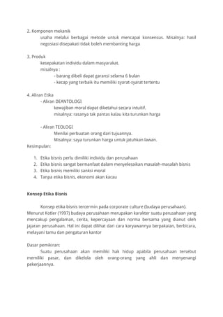 2. Komponen mekanik
usaha melalui berbagai metode untuk mencapai konsensus. Misalnya: hasil
negosiasi disepakati tidak boleh membanting harga
3. Produk
kesepakatan individu dalam masyarakat.
misalnya :
- barang dibeli dapat garansi selama 6 bulan
- kecap yang terbaik itu memiliki syarat-syarat tertentu
4. Aliran Etika
- Aliran DEANTOLOGI
kewajiban moral dapat diketahui secara intuitif.
misalnya: rasanya tak pantas kalau kita turunkan harga
- Aliran TEOLOGI
Menilai perbuatan orang dari tujuannya.
Misalnya: saya turunkan harga untuk jatuhkan lawan.
Kesimpulan:
1. Etika bisnis perlu dimiliki individu dan perusahaan
2. Etika bisnis sangat bermanfaat dalam menyelesaikan masalah-masalah bisnis
3. Etika bisnis memiliki sanksi moral
4. Tanpa etika bisnis, ekonomi akan kacau
Konsep Etika Bisnis
Konsep etika bisnis tercermin pada corporate culture (budaya perusahaan).
Menurut Kotler (1997) budaya perusahaan merupakan karakter suatu perusahaan yang
mencakup pengalaman, cerita, kepercayaan dan norma bersama yang dianut oleh
jajaran perusahaan. Hal ini dapat dilihat dari cara karyawannya berpakaian, berbicara,
melayani tamu dan pengaturan kantor
Dasar pemikiran:
Suatu perusahaan akan memiliki hak hidup apabila perusahaan tersebut
memiliki pasar, dan dikelola oleh orang-orang yang ahli dan menyenangi
pekerjaannya.
 