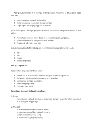 Agar perusahaan tersebut mampu melangsungkan hidupnya, ia dihadapkan pada
masalah:
1. intern,misalnya masalah perburuhan
2. Ekstern,misalnya konsumen dan persaingan
3. Lingkungan, misalnya gangguan keamanan
pada dasarnya ada 3 hal yang dapat membantu perusahaan mengatasi masalah di atas
yaitu:
1. Perusahaan tersebut harus dapat menemukan sesuatu yang baru.
2. Mampu menemukan yang terbaik dan berbeda
3. Tidak lebih jelek dari yang lain
Untuk mewujudkan hal tersebut perlu memiliki nilai-nilai yang tercermin pada:
1. Visi
2. Misi
3. Tujuan
4. Budaya organisasi
Budaya Organisasi
Pada budaya organisasi terdapat unsur
1. Memecahkan masalah baik internal maupun eksternal organisasi
2. Budaya tersebut dapat ditafsirkan secara mendalam
3. Mempunyai persepsi yang sama
4. Pemikiran yang sama
5. Perasaan yang sama
Fungsi dan Manfaat Budaya Perusahaan
1. Fungsi
menentukan maksud dan tujuan organisasi dengan fungsi tersebut organisasi
akan mengikat anggotanya.
2. Manfaat
a. mampu memecahkan masalah intern
b. mampu memecahkan masalah ekstern
c. mampu memiliki daya saing
d. mampu hidup jangka panjang
 