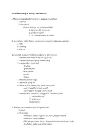 Kunci Membangun Budaya Perusahaan
I. Memahami proses terbentuknya budaya perusahaan
1. Alamiah
2. Konseptual
sumber budaya perusahaan adalah
a. karakteristik pemimpin
b. jenis pekerjaan
c. cara memecahkan masalah
II. Memahami faktor-faktor yang mempengaruhi budaya perusahaan.
a. Nilai
b. Ideologi
c. Norma
III. Langkah-langkah membangun budaya perusahaan:
1. menemukan masalah dalam organisasi
2. menemukan opini yang berkembang
3. menganalisis opini dari:
- lingkup
- pemunculan
- kompetensi
- mutu
- kadar
4. Menentukan strategi
5. Membuat program
6. Merumuskan pesan yang dapat mengubah
- opini negatif menjadi positif
- opini positif menjadi lebih positif
7. menciptakan opini baru yang positif tercermin pada:
(1) individul image
(2) unit image
(3)coorporate
IV. Budaya perusahaan dapat dibagi menjadi:
1. Produk
2. Organisasi
- Perhatian pada karyawan (suasana, keejahteraan)
- Perhatian pada tata kerja
- Menyangkut pada sistem dan prosedur aturan-aturan kerja
- Perhatian pada sarana/peralatan
 