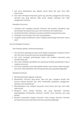 7. hak untuk diperlakukan atau dilayani secara benar dan jujur serta tidak
diskriminatif
8. hak untuk mendapat kompensasi, ganti rugi, dan/atau penggantian jika barang
dan/atau jasa yang diterima tidak sesuai dengan perjanjian dan tidak
sebagaimana mestinya
- Kewajiban Konsumen
1. membaca atau mengikuti petunjuk informasi dan prosedur pemakaian atau
pemanfaatan barang dan/atau jasa, demi keamanan dan keselamatan.
2. beritikad baik dalam melakukan transaksi pembelian barang dan/atau jasa.
3. membayar sesuai dengan nilai tukar yang disepakati.
4. mengikuti upaya penyelesaian hukum sengketa perlindungan konsumen secara
patut
Hak dan Kewajiban Produsen
- Hak Produsen (pelaku usaha/wirausahawan)
1. hak menerima pembayaran yang sesuai dengan kesepakatan mengenai kondisi
dan nilai tukar barang dan/atau jasa yang diperdagangkan.
2. hak untuk mendapat perlindungan hukum dari tindakan konsumen yang
beritikad tidak baik.
3. hak untuk melakukan pembelaan diri sepatutnya di dalam penyelesaian hukum
sengketa konsumen
4. hak untuk rehabilitasi nama baik apabila terbukti secara hukum bahwa kerugian
konsumen tidak diakibatkan oleh barang dan/atau jasa yang diperdagangkan
- Kewajiban produsen
1. Beritikad baik dalam kegiatan usahanya
2. Memberikan informasi yang benar, jelas dan jujur mengenai kondisi dan
jaminan barang dan/atau jasa serta memberikan penjelasan, penggunaan,
perbaikan dan pemeliharaan
3. Memperlakukan atau melayani konsumen secara benar dan jujur serta tidak
diskriminatif
4. Menjamin mutu barang dan/atau jasa yang diproduksi dan/atau
diperdagangkan Berdasarkan ketentuan standar mutu dan/atau jasa yang
berlaku
5. Memberi kesempatan kepada konsumen untuk menguji dan/atau mencoba
barang dan/atau jasa yang dibuat dan/atau yang diperdagangkan
 
