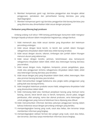 6. Memberi kompensasi, ganti rugi, dan/atau penggantian atas kerugian akibat
penggunaan, pemakaian dan pemanfaatan barang dan/atau jasa yang
diperdagangkan.
7. Memberi kompensasi ganti rugi dan/atau penggantian bila barang dan/atau jasa
yang diterima atau dimanfaatkan tidak sesuai dengan perjanjian
Perbuatan yang dilarang bagi produsen
Undang-undang no.8 tahun 1999 tentang perlindungan konsumen telah mengatur
larangan kepada produsen dalam menjalankan kegiatannya, sebagai berikut:
1. tidak memenuhi atau tidak sesuai standar yang disyaratkan dari ketentuan
perundang-undangan.
2. tidak sesuai dengan berat bersih, isi bersih dan jumlah dalam hitungan
sebagaimana dinyatakan dalam label atau etiket barang tersebut.
3. tidak sesuai dengan ukuran, takaran, timbangan dan jumlah dalam hitungan
menurut ukuran yang sebenarnya.
4. tidak sesuai dengan kondisi, jaminan, keistimewaan atau kemanjuran
sebagaimana dinyatakan dalam label, etiket atau keterangan barang dan/atau
jasa tersebut.
5. tidak sesuai dengan mutu, tingkatan, komposisi, proses pengelolaan, gaya,
mode atau penggunaan tertentu sebagaimana dinyatakan dalam label, etiket
atau keterangan barang dan/atau jasa tersebut.
6. tidak sesuai dengan janji yang dinyatakan dalam label, etiket, keterangan, iklan
atau promosi barang dan/atau jasa tersebut.
7. tidak mencantumkan tanggal kadaluarsa atau jangka waktu penggunaan yang
paling baik atas barang tertentu.
8. tidak mengikuti ketentuan produksi secara halal, sebagaimana dinyatakan halal
yang dicantumkan dalam label.
9. tidak memasang label atau membuat penjelasan barang yang memuat nama
barang, ukuran, berat bersih atau isi bersih, komposisi, aturan pakai, tanggal
pembuatan, efek samping, nama dan alamat produsen, serta keterangan lain
untuk penggunaan yang menurut ketentuan harus dipasang atau dibuat
10. tidak mencantumkan informasi dan/atau petunjuk penggunaan barang dalam
bahasa Indonesia sesuai dengan perundang-undangan yang berlaku.
11. memperdagangkan barang yang rusak, cacat atau bekas, dan tercemar tanpa
memberikan informasi yang lengkap.
12. memperdagangkan sediaan farmasi dan pangan yang rusak, cacat atau bekas,
dan tercemar, dan/atau tanpa memberikan informasi secara lengkap.
 