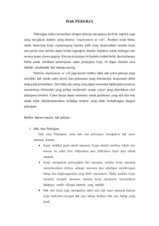 HAK PEKERJA
Hubungan antara perusahaan dengan pekerja merupakan kontrak implisit juga
yang mengikuti doktrin yang disebut “employment at will”. Pemberi kerja bebas
untuk menerima kerja siapapunyang mereka pilih yang menawarkan mereka kerja
atau posisi dan mereka dapat keluar kapanpun mereka inginkan untuk berbagai alas
an atau tanpa alasan apapun. Karena perjanjian ini berlaku timbal balik, dan keduanya
bebas untuk membuat persetujuan, maka perjanjian kerja ini dapat dimulai atau
diakhiri sekehendak hati masing-masing.
Doktrin employment at will juga berarti bahwa tidak ada calon pekerja yang
memiliki hak untuk suatu posisi atau pekerjaan yang dilamarnya. Keputusan akhir
tetap pada perusahaan. Jadi tidak ada orang yang dapat menuntut dipekerjakan karena
menurutnya dirinyalah yang paling memenuhi semua syarat yang diperlukan oleh
pekerjaan tersebut. Calon hanya dapat menuntut untuk perlakuan yang adil dan hak
untuk tidak didiskriminasikan terhadap kriteria yang tidak berhubungan dengan
pekerjaan.
Berikut macam-macam hak pekerja :
1. Hak Atas Pekerjaan
Hak Atas Pekerjaan, yaitu hak atas pekerjaan merupakan hak azasi
manusia, karena :
 Kerja melekat pada tubuh manusia. Kerja adalah aktifitas tubuh dan
karena itu tidak bisa dilepaskan atau difikirkan lepas dari tubuh
manusia.
 Kerja merupakan perwujudan diri manusia, melalui kerja manusia
merealisasikan dirinya sebagai manusia dan sekaligus membangun
hidup dan lingkungannya yang lebih manusiawi. Maka melalui kerja
manusia menjadi manusia, melalui kerja mamnusia menentukan
hidupnya sendiri sebagai manusia yang mandiri.
 Hak atas kerja juga merupakan salah satu hak asasi manusia karena
kerja berkaitan dengan hak atas hidup, bahkan hak atas hidup yang
layak.
 